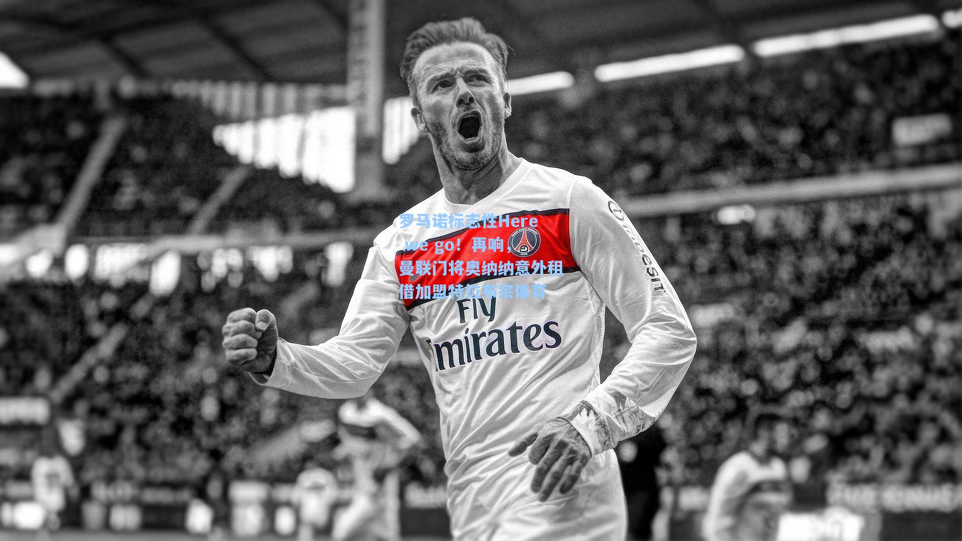 罗马诺标志性Here we go！再响，曼联门将奥纳纳意外租借加盟特拉布宗体育