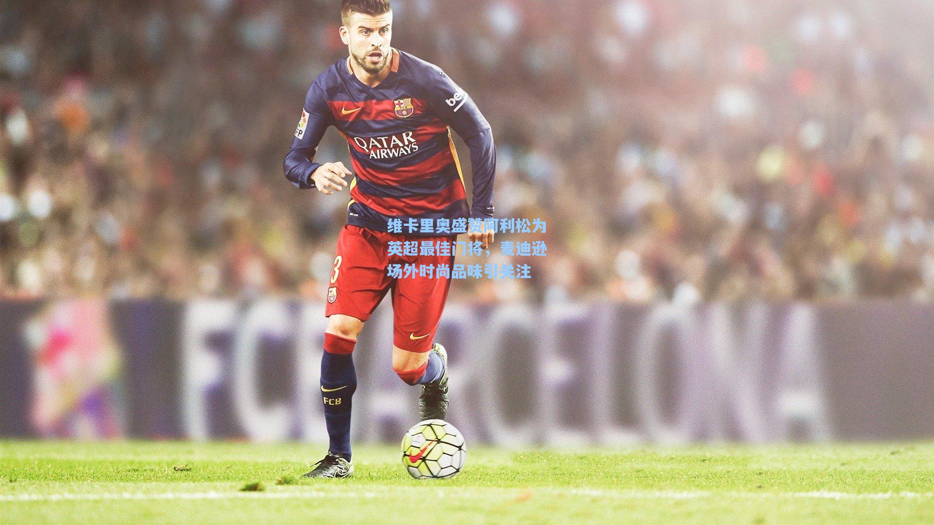 维卡里奥盛赞阿利松为英超最佳门将，麦迪逊场外时尚品味引关注