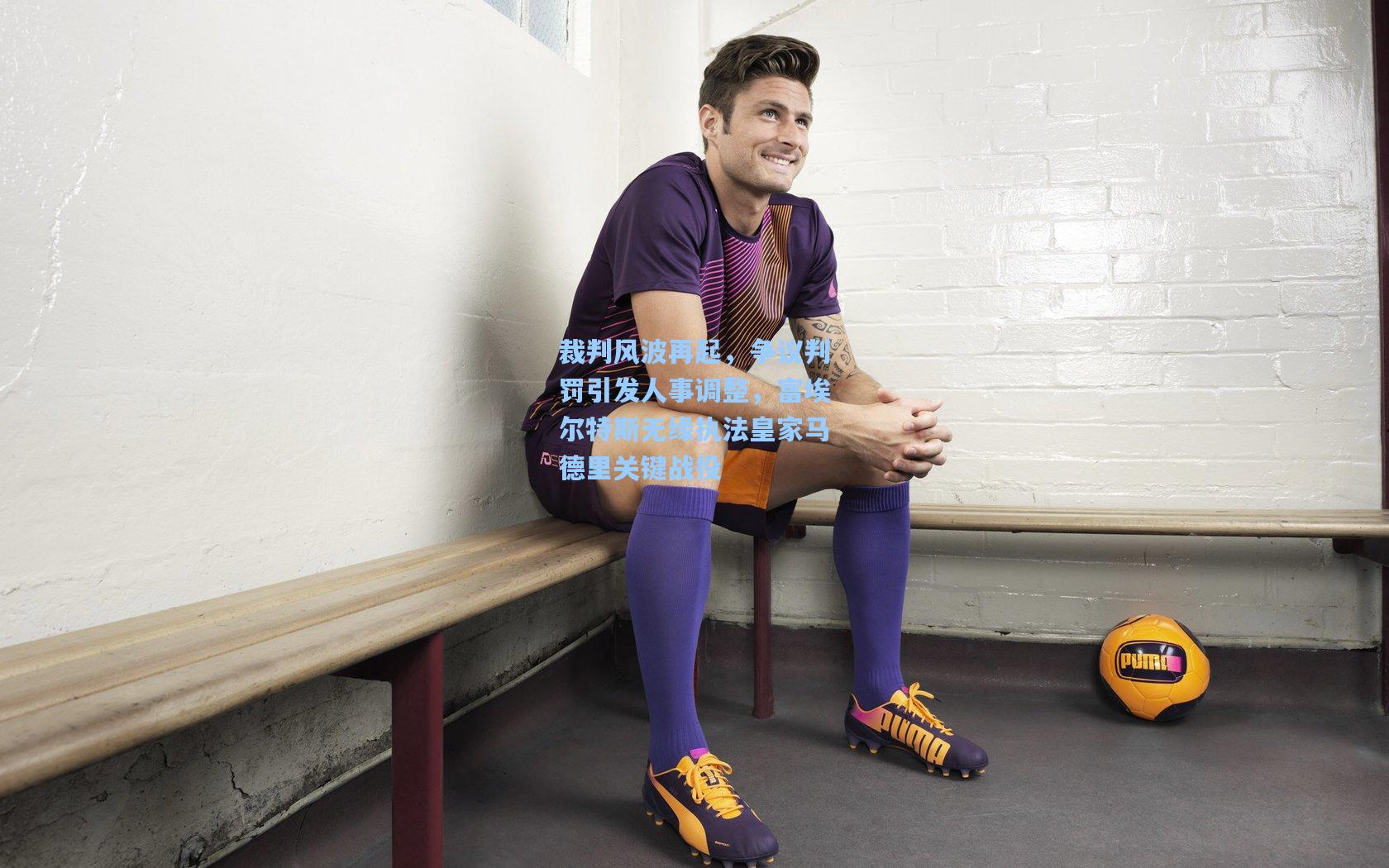 裁判风波再起，争议判罚引发人事调整，富埃尔特斯无缘执法皇家马德里关键战役