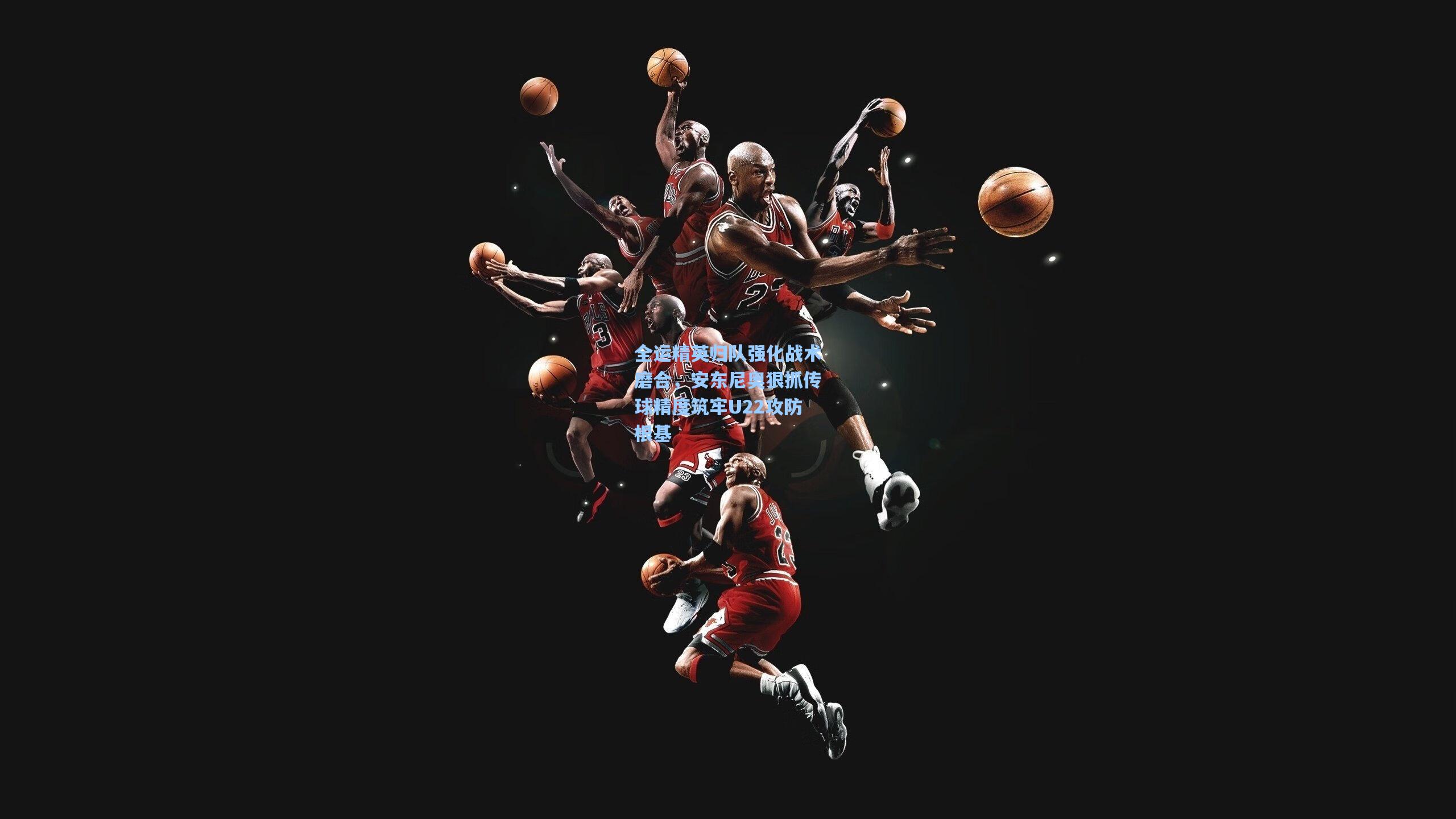 全运精英归队强化战术磨合,安东尼奥狠抓传球精度筑牢U22攻防根基