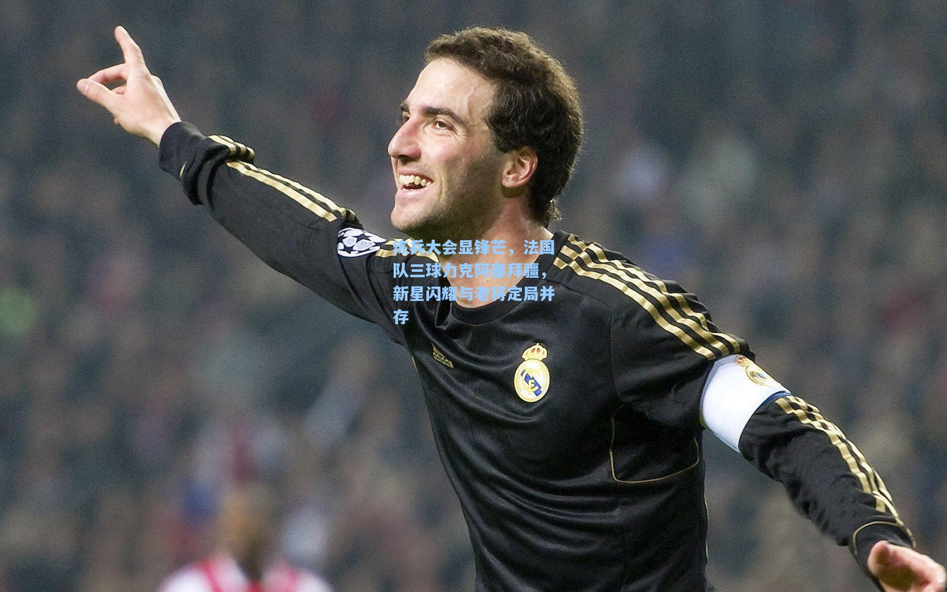 练兵大会显锋芒，法国队三球力克阿塞拜疆，新星闪耀与老将定局并存